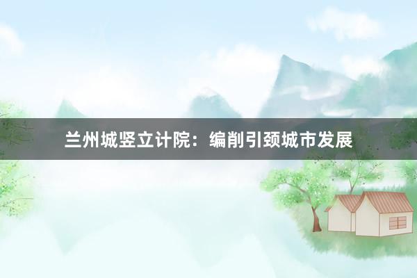 兰州城竖立计院：编削引颈城市发展