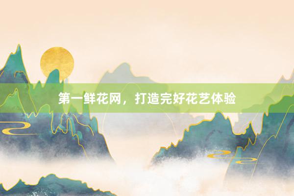 第一鲜花网，打造完好花艺体验